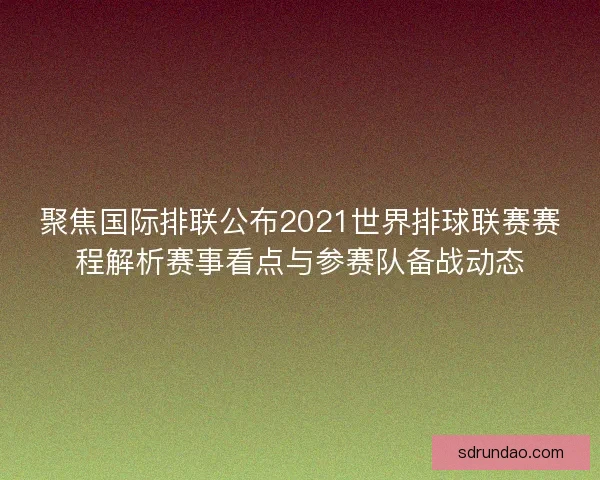 聚焦国际排联公布2021世界排球联赛赛程解析赛事看点与参赛队备战动态