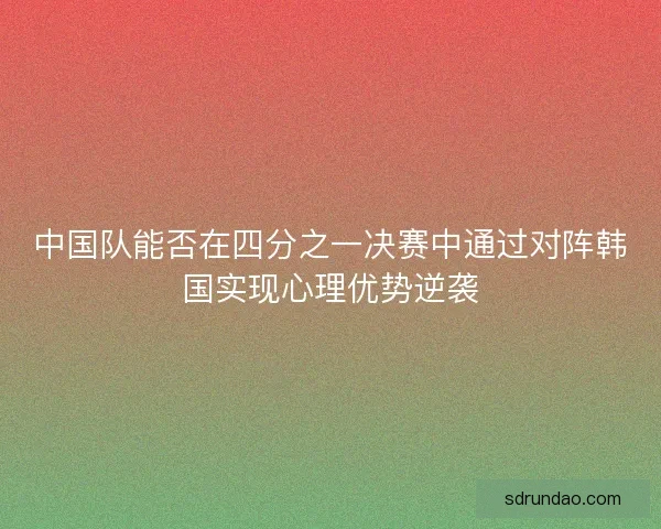 中国队能否在四分之一决赛中通过对阵韩国实现心理优势逆袭