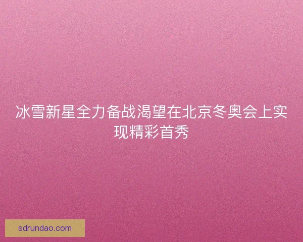 冰雪新星全力备战渴望在北京冬奥会上实现精彩首秀