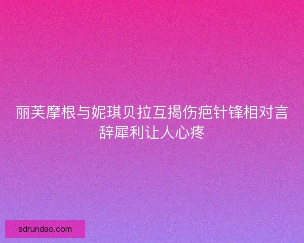 丽芙摩根与妮琪贝拉互揭伤疤针锋相对言辞犀利让人心疼