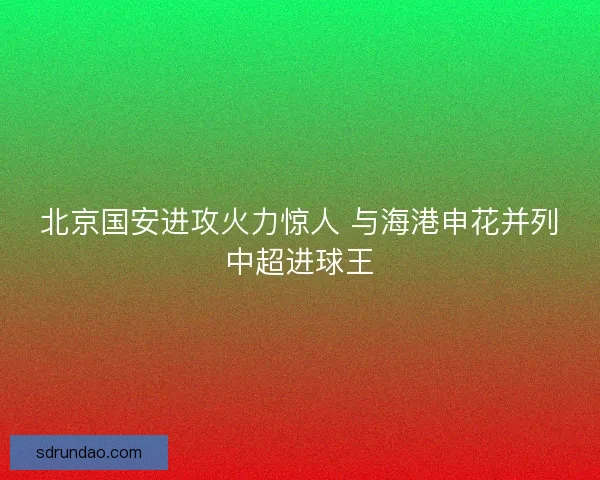 北京国安进攻火力惊人 与海港申花并列中超进球王