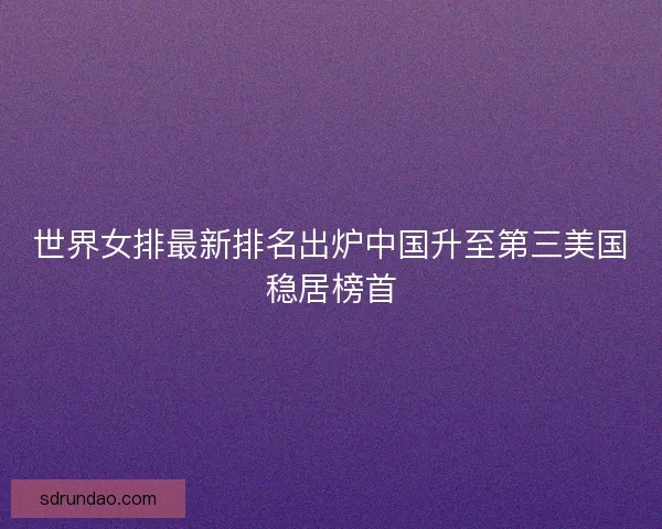 世界女排最新排名出炉中国升至第三美国稳居榜首