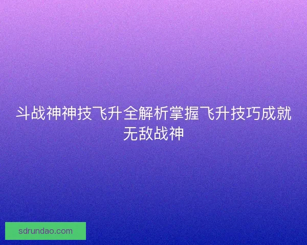 斗战神神技飞升全解析掌握飞升技巧成就无敌战神